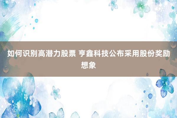 如何识别高潜力股票 亨鑫科技公布采用股份奖励想象