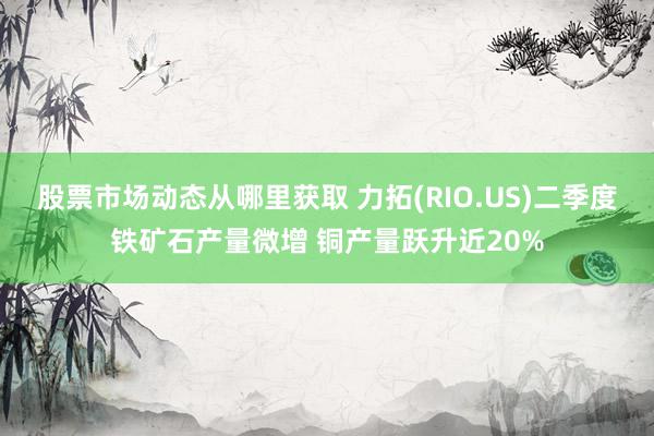 股票市场动态从哪里获取 力拓(RIO.US)二季度铁矿石产量微增 铜产量跃升近20%