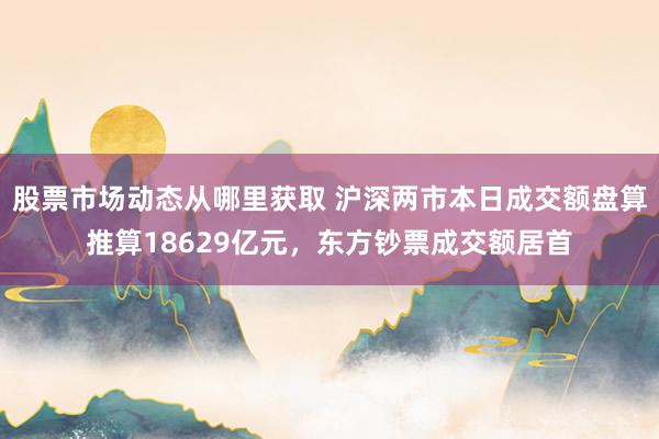 股票市场动态从哪里获取 沪深两市本日成交额盘算推算18629亿元，东方钞票成交额居首