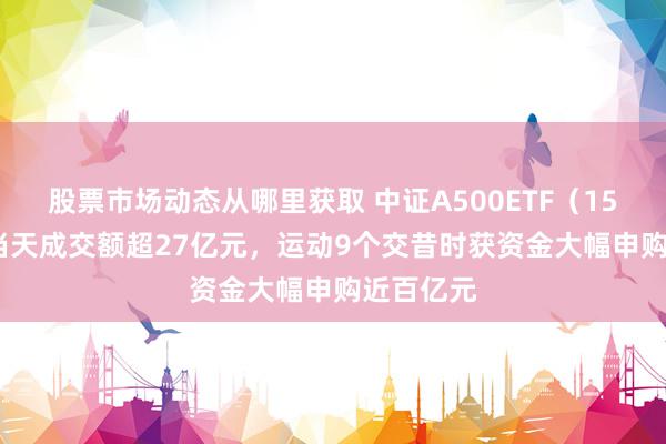 股票市场动态从哪里获取 中证A500ETF（159338）当天成交额超27亿元，运动9个交昔时获资金大幅申购近百亿元