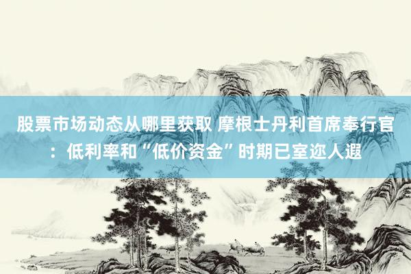 股票市场动态从哪里获取 摩根士丹利首席奉行官：低利率和“低价资金”时期已室迩人遐