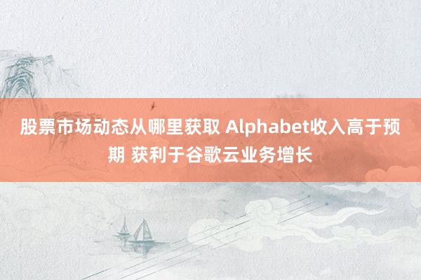 股票市场动态从哪里获取 Alphabet收入高于预期 获利于谷歌云业务增长