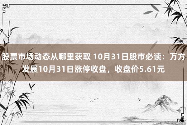 股票市场动态从哪里获取 10月31日股市必读：万方发展10月31日涨停收盘，收盘价5.61元