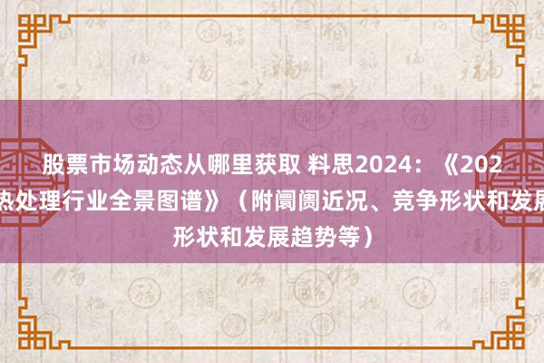 股票市场动态从哪里获取 料思2024：《2024年中国热处理行业全景图谱》（附阛阓近况、竞争形状和发展趋势等）