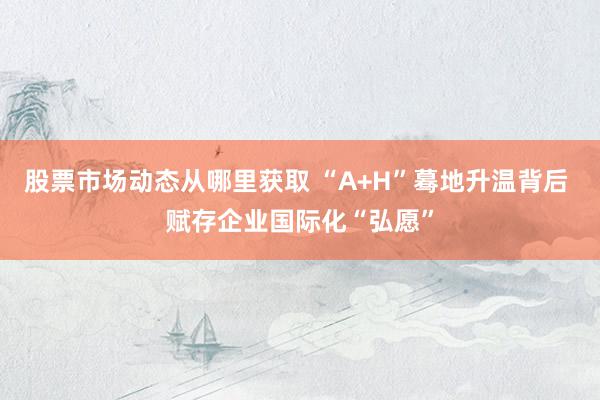 股票市场动态从哪里获取 “A+H”蓦地升温背后 赋存企业国际化“弘愿”