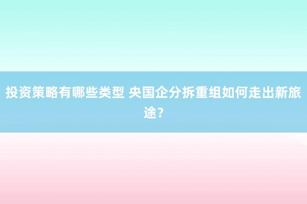 投资策略有哪些类型 央国企分拆重组如何走出新旅途？