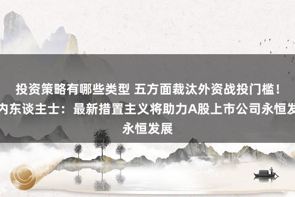 投资策略有哪些类型 五方面裁汰外资战投门槛！业内东谈主士：最新措置主义将助力A股上市公司永恒发展