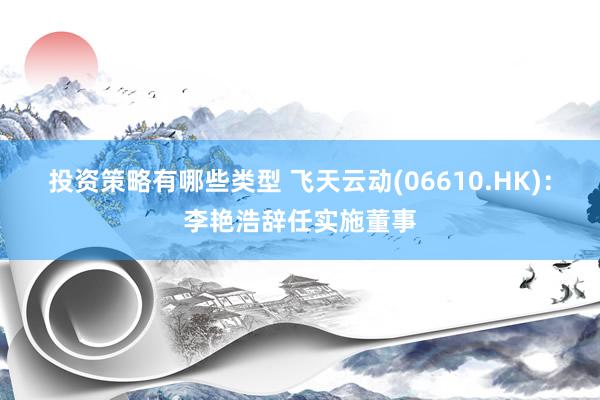 投资策略有哪些类型 飞天云动(06610.HK)：李艳浩辞任实施董事