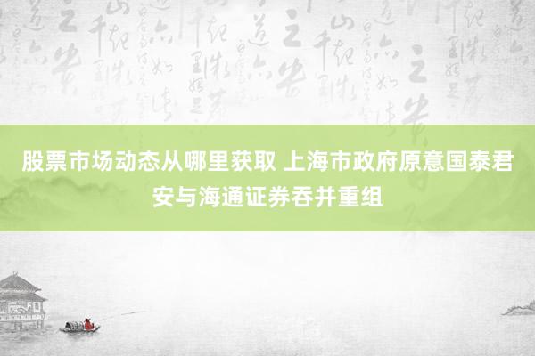 股票市场动态从哪里获取 上海市政府原意国泰君安与海通证券吞并重组