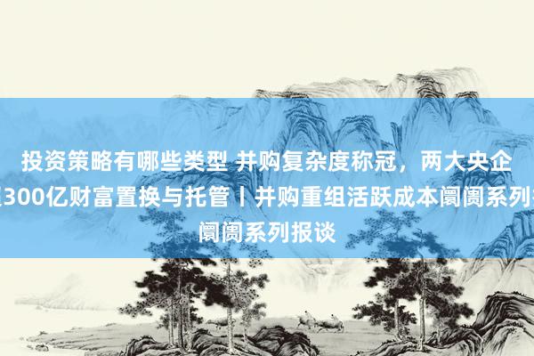 投资策略有哪些类型 并购复杂度称冠，两大央企间超300亿财富置换与托管丨并购重组活跃成本阛阓系列报谈