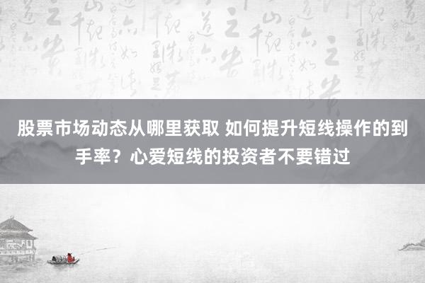 股票市场动态从哪里获取 如何提升短线操作的到手率？心爱短线的投资者不要错过