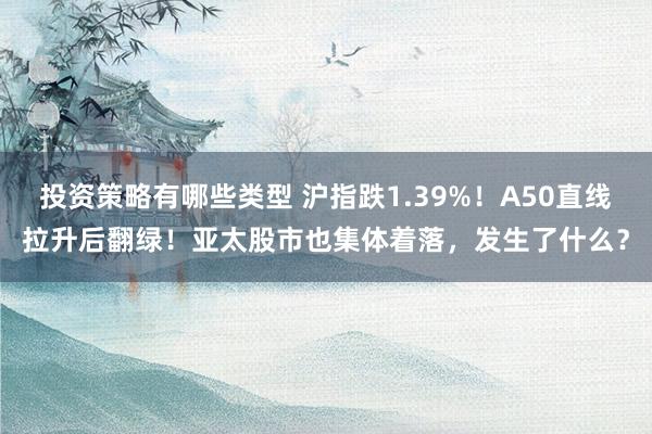 投资策略有哪些类型 沪指跌1.39%！A50直线拉升后翻绿！亚太股市也集体着落，发生了什么？