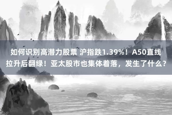 如何识别高潜力股票 沪指跌1.39%！A50直线拉升后翻绿！亚太股市也集体着落，发生了什么？