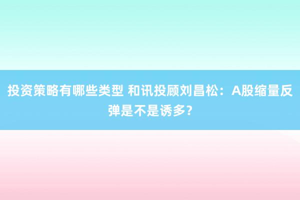 投资策略有哪些类型 和讯投顾刘昌松：A股缩量反弹是不是诱多？