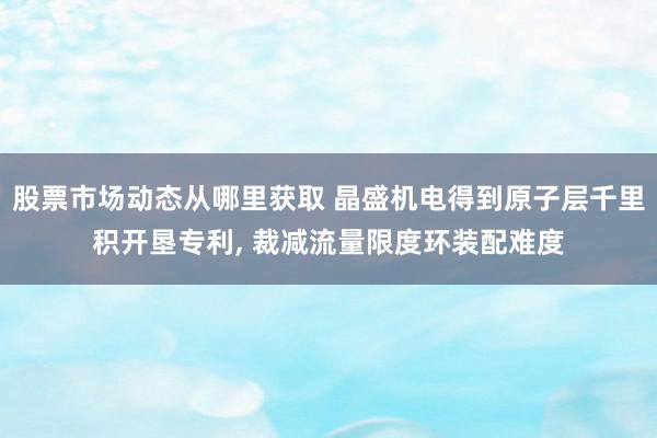 股票市场动态从哪里获取 晶盛机电得到原子层千里积开垦专利, 裁减流量限度环装配难度