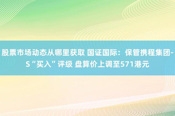 股票市场动态从哪里获取 国证国际：保管携程集团-S“买入”评级 盘算价上调至571港元