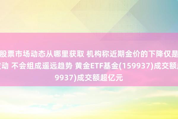 股票市场动态从哪里获取 机构称近期金价的下降仅是短期波动 不会组成遥远趋势 黄金ETF基金(159937)成交额超亿元