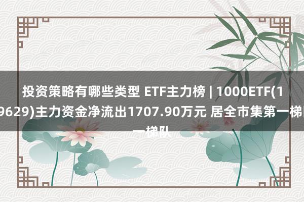 投资策略有哪些类型 ETF主力榜 | 1000ETF(159629)主力资金净流出1707.90万元 居全市集第一梯队