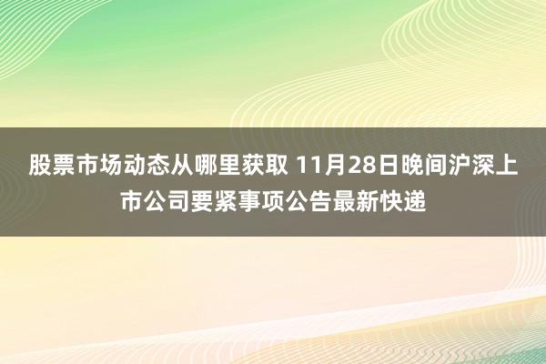 股票市场动态从哪里获取 11月28日晚间沪深上市公司要紧事项公告最新快递