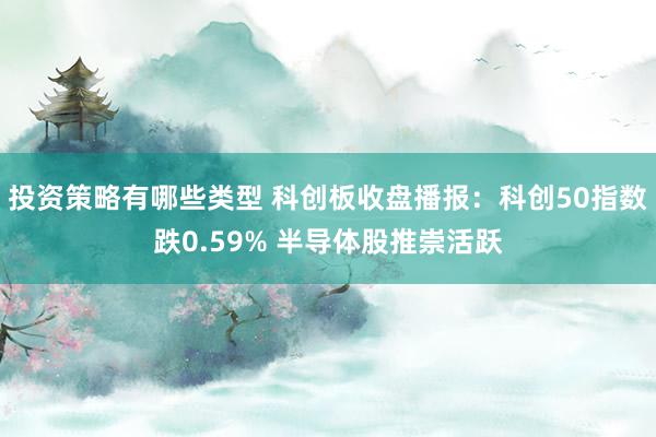 投资策略有哪些类型 科创板收盘播报：科创50指数跌0.59% 半导体股推崇活跃