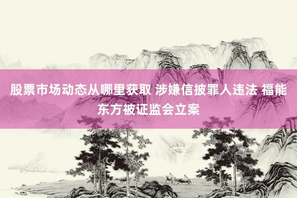 股票市场动态从哪里获取 涉嫌信披罪人违法 福能东方被证监会立案