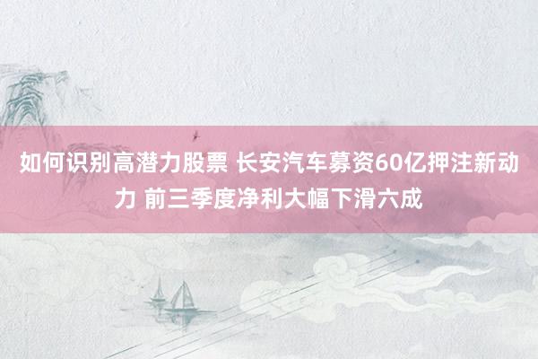 如何识别高潜力股票 长安汽车募资60亿押注新动力 前三季度净利大幅下滑六成