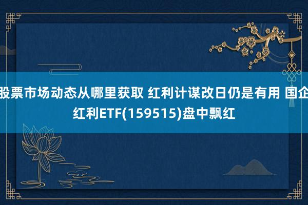 股票市场动态从哪里获取 红利计谋改日仍是有用 国企红利ETF(159515)盘中飘红