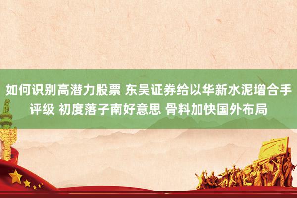 如何识别高潜力股票 东吴证券给以华新水泥增合手评级 初度落子南好意思 骨料加快国外布局