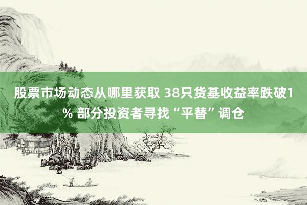 股票市场动态从哪里获取 38只货基收益率跌破1% 部分投资者寻找“平替”调仓