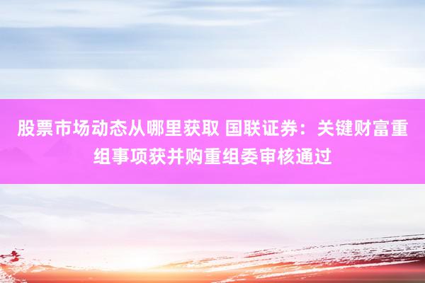 股票市场动态从哪里获取 国联证券：关键财富重组事项获并购重组委审核通过