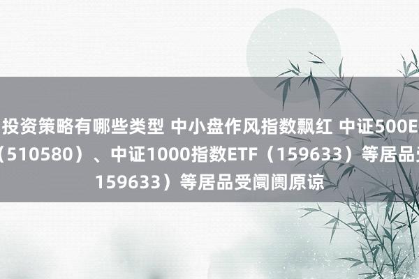 投资策略有哪些类型 中小盘作风指数飘红 中证500ETF易方达（510580）、中证1000指数ETF（159633）等居品受阛阓原谅