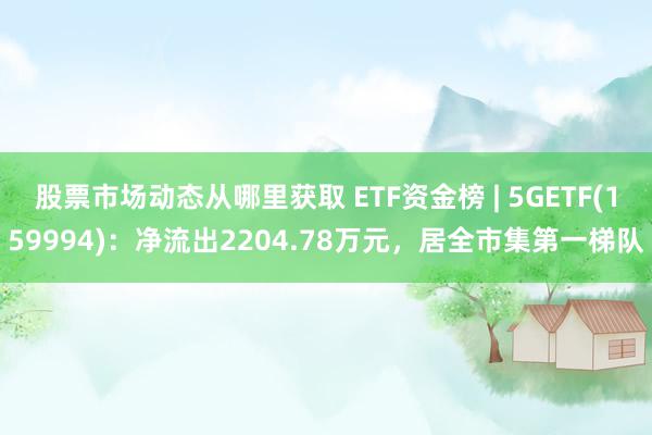 股票市场动态从哪里获取 ETF资金榜 | 5GETF(159994)：净流出2204.78万元，居全市集第一梯队