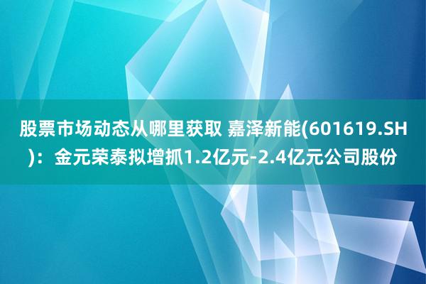 股票市场动态从哪里获取 嘉泽新能(601619.SH)：金元荣泰拟增抓1.2亿元-2.4亿元公司股份