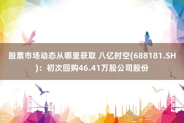 股票市场动态从哪里获取 八亿时空(688181.SH)：初次回购46.41万股公司股份