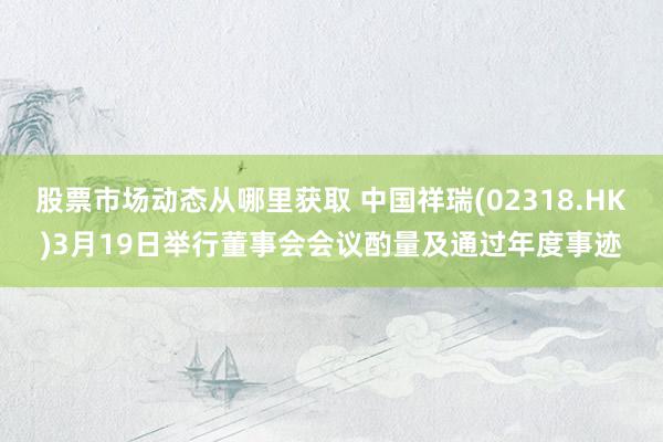 股票市场动态从哪里获取 中国祥瑞(02318.HK)3月19日举行董事会会议酌量及通过年度事迹