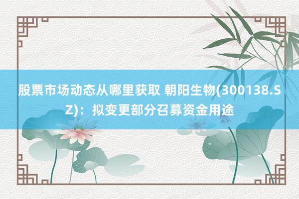 股票市场动态从哪里获取 朝阳生物(300138.SZ)：拟变更部分召募资金用途