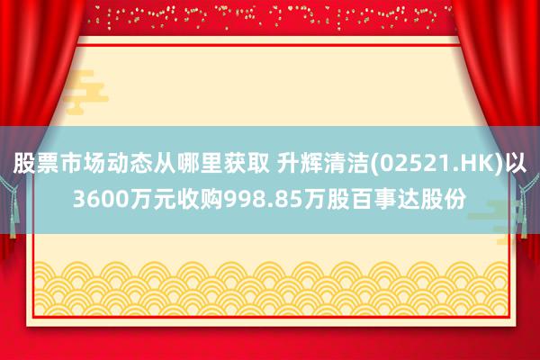 股票市场动态从哪里获取 升辉清洁(02521.HK)以3600万元收购998.85万股百事达股份