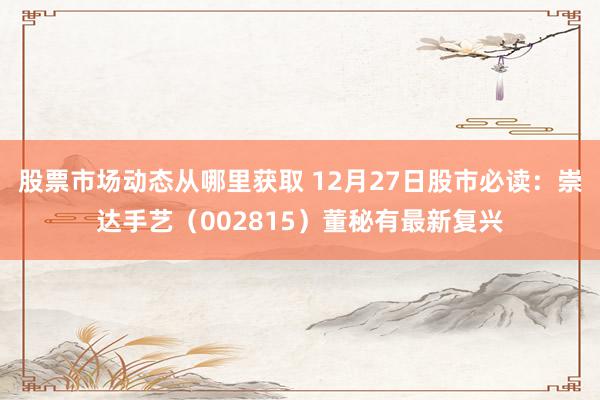 股票市场动态从哪里获取 12月27日股市必读：崇达手艺（002815）董秘有最新复兴