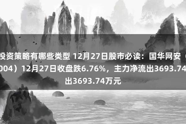 投资策略有哪些类型 12月27日股市必读：国华网安（000004）12月27日收盘跌6.76%，主力净流出3693.74万元