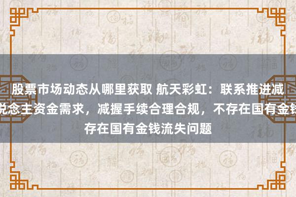 股票市场动态从哪里获取 航天彩虹：联系推进减握系个东说念主资金需求，减握手续合理合规，不存在国有金钱流失问题