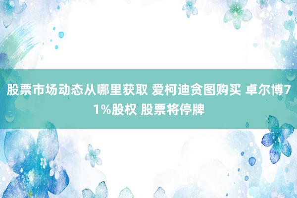 股票市场动态从哪里获取 爱柯迪贪图购买 卓尔博71%股权 股票将停牌