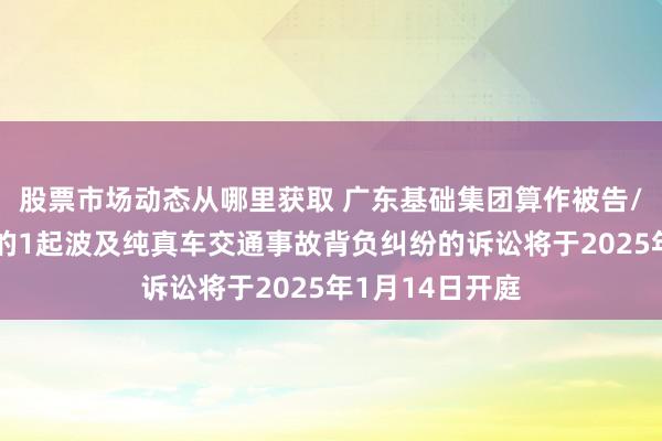 股票市场动态从哪里获取 广东基础集团算作被告/被上诉东谈主的1起波及纯真车交通事故背负纠纷的诉讼将于2025年1月14日开庭