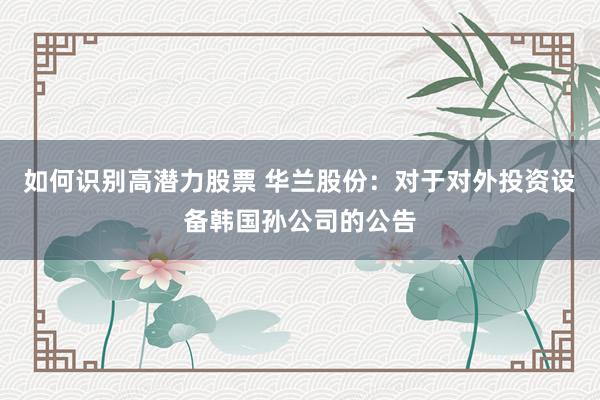 如何识别高潜力股票 华兰股份：对于对外投资设备韩国孙公司的公告