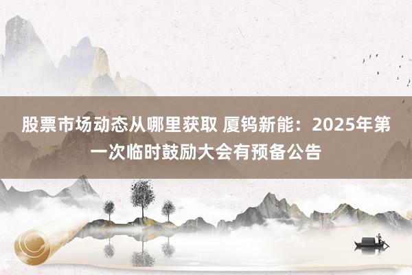 股票市场动态从哪里获取 厦钨新能：2025年第一次临时鼓励大会有预备公告