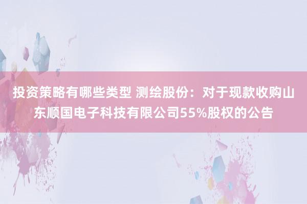 投资策略有哪些类型 测绘股份：对于现款收购山东顺国电子科技有限公司55%股权的公告