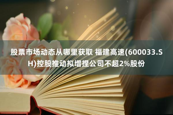 股票市场动态从哪里获取 福建高速(600033.SH)控股推动拟增捏公司不超2%股份