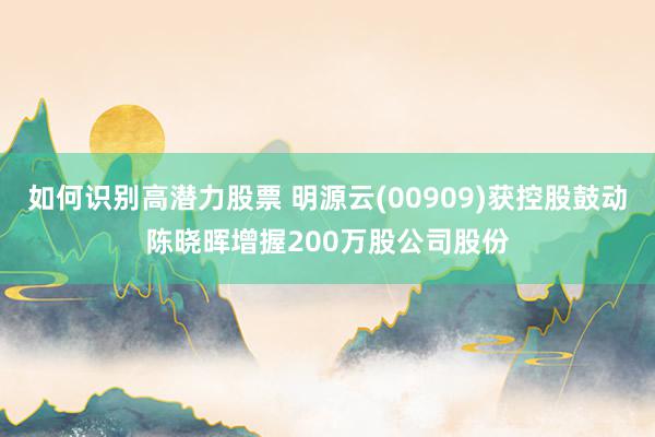 如何识别高潜力股票 明源云(00909)获控股鼓动陈晓晖增握200万股公司股份