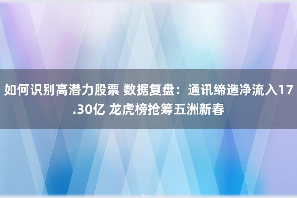 如何识别高潜力股票 数据复盘：通讯缔造净流入17.30亿 龙虎榜抢筹五洲新春