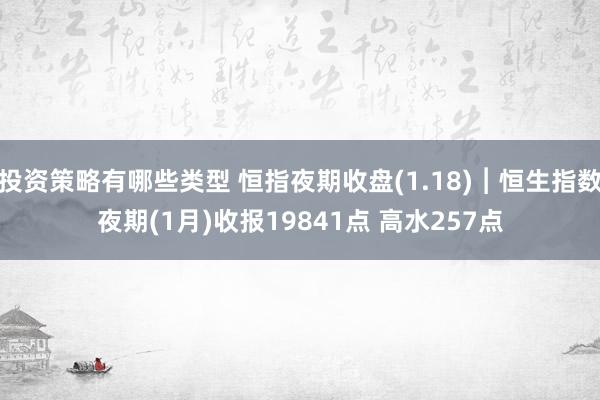 投资策略有哪些类型 恒指夜期收盘(1.18)︱恒生指数夜期(1月)收报19841点 高水257点