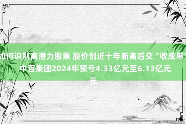 如何识别高潜力股票 股价创近十年新高后交“收成单”  中百集团2024年预亏4.33亿元至6.13亿元